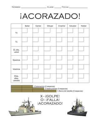 Nombre: __________________________ Clase: _______ Fecha: ___________________




             ¡ACORAZADO!
             Bailar     Cantar       Dibujar      Enseñar      Estudiar     Hablar


   Yo



   Tú



 Él, ella,
  usted



Nosotros



Vosotros


  Ellos,
  ellas,
 ustedes

                      1 Submarino (2 espacios)
                                  2 Destructores (3 espacios)
                                                1 Barco de batalla (4 espacios)

                            X - ¡GOLPE!
                            O - ¡FALLA!
                          ¡ACORAZADO!
 