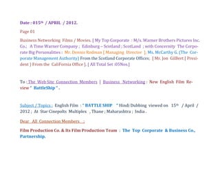 Date : 015th / APRIL / 2012.
Page 01
Business Networking Films / Movies. [ My Top Corporate : M/s. Warner Brothers Pictures Inc.
Co.; A Time Warner Company ; Edinburg – Scotland ; ScotLand ; with Concernity The Corpo-
rate Big Personalities : Mr. Dennis Rodman [ Managing Director ]; Ms. McCarthy G. (The Cor-
porate Management Authority) From the Scotland Corporate Offices; [ Mr. Jon GilBert [ Presi-
dent ) From the CaliFornia Office ]. [ All Total Set :05Nos.]


To : The Web Site Connection Members [ Business Networking : New English Film Re-
view “ BattleShip “ .


Subject / Topics : English Film : “ BATTLE SHIP “ Hindi Dubbing viewed on 15th / April /
2012 ; At Star Cinepolts Multiplex , Thane ; Maharashtra ; India .

Dear All Connection Members ;

Film Production Co. & Its Film Production Team : The Top Corporate & Business Co.,
Partnership.
 