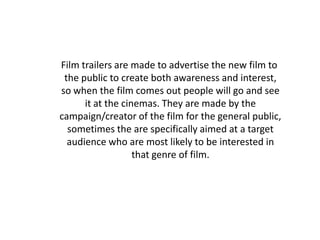 Film trailers are made to advertise the new film to
 the public to create both awareness and interest,
so when the film comes out people will go and see
      it at the cinemas. They are made by the
campaign/creator of the film for the general public,
  sometimes the are specifically aimed at a target
  audience who are most likely to be interested in
                   that genre of film.
 