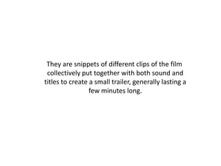 They are snippets of different clips of the film
 collectively put together with both sound and
titles to create a small trailer, generally lasting a
                 few minutes long.
 