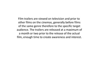 Film trailers are viewed on television and prior to
 other films on the cinemas, generally before films
  of the same genre therefore to the specific target
audience. The trailers are released at a maximum of
  a month or two prior to the release of the actual
film, enough time to create awareness and interest.
 