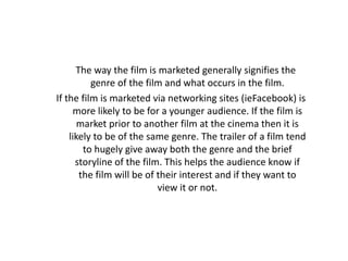 The way the film is marketed generally signifies the
          genre of the film and what occurs in the film.
If the film is marketed via networking sites (ieFacebook) is
     more likely to be for a younger audience. If the film is
       market prior to another film at the cinema then it is
    likely to be of the same genre. The trailer of a film tend
        to hugely give away both the genre and the brief
      storyline of the film. This helps the audience know if
       the film will be of their interest and if they want to
                           view it or not.
 