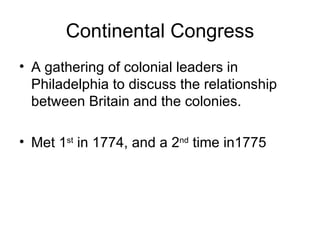 Continental Congress A gathering of colonial leaders in Philadelphia to discuss the relationship between Britain and the colonies. Met 1 st  in 1774, and a 2 nd  time in1775 
