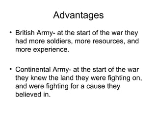 Advantages British Army- at the start of the war they had more soldiers, more resources, and more experience. Continental Army- at the start of the war they knew the land they were fighting on, and were fighting for a cause they believed in. 