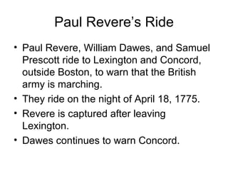 Paul Revere’s Ride Paul Revere, William Dawes, and Samuel Prescott ride to Lexington and Concord, outside Boston, to warn that the British army is marching. They ride on the night of April 18, 1775. Revere is captured after leaving Lexington. Dawes continues to warn Concord. 