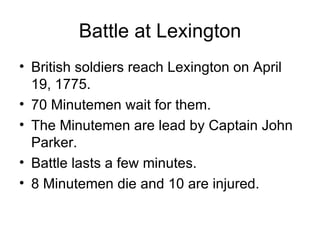 Battle at Lexington British soldiers reach Lexington on April 19, 1775. 70 Minutemen wait for them. The Minutemen are lead by Captain John Parker. Battle lasts a few minutes. 8 Minutemen die and 10 are injured. 