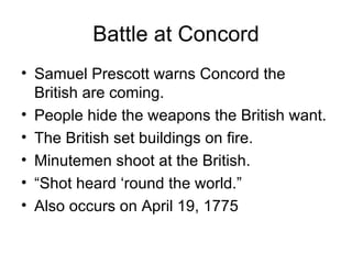 Battle at Concord Samuel Prescott warns Concord the British are coming. People hide the weapons the British want. The British set buildings on fire. Minutemen shoot at the British. “ Shot heard ‘round the world.” Also occurs on April 19, 1775 
