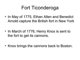 Fort Ticonderoga In May of 1775, Ethan Allen and Benedict Arnold capture the British fort in New York In March of 1776, Henry Knox is sent to the fort to get its cannons. Knox brings the cannons back to Boston. 