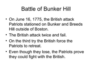 Battle of Bunker Hill On June 16, 1775, the British attack Patriots stationed on Bunker and Breeds Hill outside of Boston. The British attack twice and fail. On the third try the British force the Patriots to retreat. Even though they lose, the Patriots prove they could fight with the British. 
