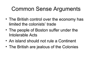 Common Sense Arguments The British control over the economy has limited the colonists’ trade The people of Boston suffer under the Intolerable Acts An island should not rule a Continent The British are jealous of the Colonies 