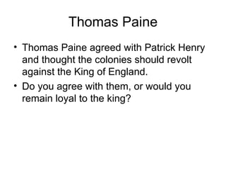 Thomas Paine Thomas Paine agreed with Patrick Henry and thought the colonies should revolt against the King of England. Do you agree with them, or would you remain loyal to the king? 
