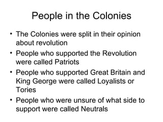 People in the Colonies The Colonies were split in their opinion about revolution People who supported the Revolution were called Patriots People who supported Great Britain and King George were called Loyalists or Tories People who were unsure of what side to support were called Neutrals 