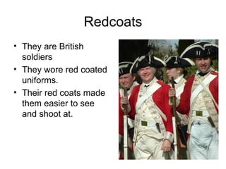 Redcoats They are British soldiers They wore red coated uniforms. Their red coats made them easier to see and shoot at. 