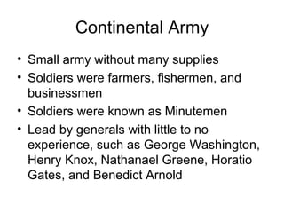 Continental Army Small army without many supplies Soldiers were farmers, fishermen, and businessmen Soldiers were known as Minutemen Lead by generals with little to no experience, such as George Washington, Henry Knox, Nathanael Greene, Horatio Gates, and Benedict Arnold 