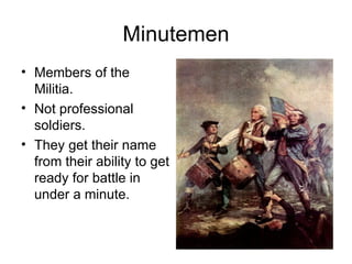 Minutemen Members of the Militia. Not professional soldiers. They get their name from their ability to get ready for battle in under a minute. 