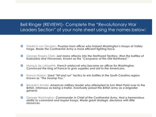 Bell Ringer (REVIEW!)- Complete the “Revolutionary War
Leaders Section” of your note sheet using the names below:
 Friedrich von Steuben- Prussian born officer who trained Washington’s troops at Valley
Forge. Made the Continental Army a more efficient fighting force.
 George Rogers Clark- Led many attacks into the Northwest Territory. Won the battles of
Kaskaskia and Vincennes. Known as the “Conqueror of the Old Northwest.”
 Marquis de Lafayette- French aristocrat who became an officer for Washington.
Convinced the king of France to give supplies and aid to the Americans.
 Francis Marion- Used “hit and run” tactics to win battles in the South Carolina region.
Known as “The Swamp Fox.”
 Benedict Arnold- American military leader who attempted to turn West Point over to the
British. Infamous as being a traitor. Eventually joined the British army as a brigadier
general.
 George Washington- Commander in Chief of the Continental Army. Had a tremendous
ability to command and inspire troops. Made great strategic decisions with little
resources.
 