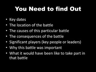 You Need to find Out
• Key dates
• The location of the battle
• The causes of this particular battle
• The consequences of the battle
• Significant players (key people or leaders)
• Why this battle was important
• What it would have been like to take part in
that battle
 