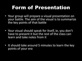 Form of Presentation
• Your group will prepare a visual presentation on
your battle. The aim of the visual is to summarize
the key points of that battle
• Your visual should speak for itself, ie, you don’t
have to present it but the rest of the class can
learn and take notes from it
• It should take around 5 minutes to learn the key
points of your era
 