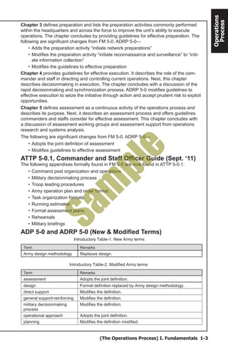 (The Operations Process) I. Fundamentals 1-3
Operations
Process
Chapter 3 defines preparation and lists the preparation activities commonly performed
within the headquarters and across the force to improve the unit’s ability to execute
operations. The chapter concludes by providing guidelines for effective preparation. The
following are significant changes from FM 5-0. ADRP 5-0—
•	Adds the preparation activity “initiate network preparations”
•	Modifies the preparation activity “initiate reconnaissance and surveillance” to “initi-
ate information collection”
•	Modifies the guidelines to effective preparation
Chapter 4 provides guidelines for effective execution. It describes the role of the com-
mander and staff in directing and controlling current operations. Next, this chapter
describes decisionmaking in execution. The chapter concludes with a discussion of the
rapid decisionmaking and synchronization process. ADRP 5-0 modifies guidelines to
effective execution to seize the initiative through action and accept prudent risk to exploit
opportunities.
Chapter 5 defines assessment as a continuous activity of the operations process and
describes its purpose. Next, it describes an assessment process and offers guidelines
commanders and staffs consider for effective assessment. This chapter concludes with
a discussion of assessment working groups and assessment support from operations
research and systems analysis.
The following are significant changes from FM 5-0. ADRP 5-0—
•	Adopts the joint definition of assessment
•	Modifies guidelines to effective assessment
ATTP 5-0.1, Commander and Staff Officer Guide (Sept. ‘11)
The following appendixes formally found in FM 5-0 are now found in ATTP 5-0.1:
•	Command post organization and operations
•	Military decisionmaking process
•	Troop leading procedures
•	Army operation plan and order format
•	Task organization formats
•	Running estimates
•	Formal assessment plans
•	Rehearsals
•	Military briefings
ADP 5-0 and ADRP 5-0 (New & Modified Terms)
Introductory Table-1. New Army terms
Term Remarks
Army design methodology Replaces design.
Introductory Table-2. Modified Army terms
Term Remarks
assessment Adopts the joint definition.
design Formal definition replaced by Army design methodology.
direct support Modifies the definition.
general support-reinforcing Modifies the definition.
military decisionmaking
process
Modifies the definition.
operational approach Adopts the joint definition.
planning Modifies the definition modified.
Sam
ple
 