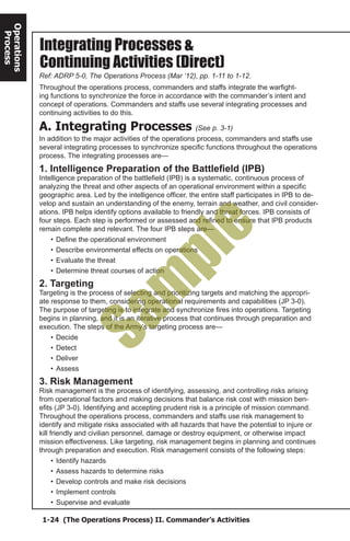 1-24 (The Operations Process) II. Commander’s Activities
Operations
Process
Integrating Processes &
Ref: ADRP 5-0, The Operations Process (Mar ‘12), pp. 1-11 to 1-12.
Continuing Activities (Direct)
Throughout the operations process, commanders and staffs integrate the warfight-
ing functions to synchronize the force in accordance with the commander’s intent and
concept of operations. Commanders and staffs use several integrating processes and
continuing activities to do this.
A. Integrating Processes (See p. 3-1)
In addition to the major activities of the operations process, commanders and staffs use
several integrating processes to synchronize specific functions throughout the operations
process. The integrating processes are—
1. Intelligence Preparation of the Battlefield (IPB)
Intelligence preparation of the battlefield (IPB) is a systematic, continuous process of
analyzing the threat and other aspects of an operational environment within a specific
geographic area. Led by the intelligence officer, the entire staff participates in IPB to de-
velop and sustain an understanding of the enemy, terrain and weather, and civil consider-
ations. IPB helps identify options available to friendly and threat forces. IPB consists of
four steps. Each step is performed or assessed and refined to ensure that IPB products
remain complete and relevant. The four IPB steps are—
•	Define the operational environment
•	Describe environmental effects on operations
•	Evaluate the threat
•	Determine threat courses of action
2. Targeting
Targeting is the process of selecting and prioritizing targets and matching the appropri-
ate response to them, considering operational requirements and capabilities (JP 3-0).
The purpose of targeting is to integrate and synchronize fires into operations. Targeting
begins in planning, and it is an iterative process that continues through preparation and
execution. The steps of the Army’s targeting process are—
•	Decide
•	Detect
•	Deliver
•	Assess
3. Risk Management
Risk management is the process of identifying, assessing, and controlling risks arising
from operational factors and making decisions that balance risk cost with mission ben-
efits (JP 3-0). Identifying and accepting prudent risk is a principle of mission command.
Throughout the operations process, commanders and staffs use risk management to
identify and mitigate risks associated with all hazards that have the potential to injure or
kill friendly and civilian personnel, damage or destroy equipment, or otherwise impact
mission effectiveness. Like targeting, risk management begins in planning and continues
through preparation and execution. Risk management consists of the following steps:
•	Identify hazards
•	Assess hazards to determine risks
•	Develop controls and make risk decisions
•	Implement controls
•	Supervise and evaluate
Sam
ple
 