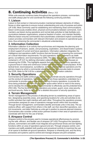 (The Operations Process) II. Commander’s Activities 1-25
Operations
Process
B. Continuing Activities (See p. 3-2)
While units execute numerous tasks throughout the operations process, commanders
and staffs always plan for and coordinate the following continuing activities:
1. Liaison
Liaison is that contact or intercommunication maintained between elements of military
forces or other agencies to ensure mutual understanding and unity of purpose and action
(JP 3-08). Most commonly used for establishing and maintaining close communications,
liaison continuously enables direct, physical communications between commands. Com-
manders use liaison during operations and normal daily activities to help facilitate com-
munications between organizations, preserve freedom of action, and maintain flexibility.
Effective liaison ensures commanders that subordinates understand implicit coordination.
Liaison provides commanders with relevant information and answers to operational ques-
tions, thus enhancing the commander’s situational understanding.
2. Information Collection
Information collection is an activity that synchronizes and integrates the planning and
employment of sensors, assets, and processing, exploitation, and dissemination systems
in direct support of current and future operations. Information collection integrates the
intelligence and operations staffs’ functions that are focused on answering the command-
er’s critical information requirements. For joint operations, this is referred to as intelli-
gence, surveillance, and reconnaissance (ISR). The Army expands the joint ISR doctrine
contained in JP 2-01 by defining information collection as an activity that focuses on
answering the CCIRs. This highlights aspects that influence how the Army operates as
a ground force in close and continuous contact with the threat and local populace. At the
tactical level, reconnaissance, surveillance, security, and intelligence operations are the
primary means by which a commander plans, organizes and executes tasks to answer
the CCIR. Refer to FM 3-55 for a detailed discussion of information collection.
3. Security Operations
Commanders and staffs continuously plan for and coordinate security operations through-
out the conduct of operations. Security operations are those operations undertaken by a
commander to provide early and accurate warning of enemy operations, to provide the
force being protected with time and maneuver space within which to react to the enemy,
and to develop the situation to allow the commander to effectively use the protected force
(FM 3-90). The five forms of security operations are screen, guard, cover, area security,
and local security. Refer to FM 3-90 for a detailed discussion of security operations.
4. Terrain Management
Terrain management is the process of allocating terrain by establishing areas of opera-
tion, designating assembly areas, and specifying locations for units and activities to de-
conflict activities that might interfere with each other. Throughout the operations process,
commanders assigned an area of operations manage terrain within their boundaries.
Through terrain management, commanders identify and locate units in the area. The op-
erations officer, with support from others in the staff, can then deconflict operations, con-
trol movements, and deter fratricide as units get in position to execute planned missions.
Commanders also consider unified action partners located in their area of operations and
coordinate with them for the use of terrain.
5. Airspace Control
Airspace control is the process used to increase operational effectiveness by promot-
ing the safe, efficient, and flexible use of airspace (JP 3-52).Throughout the operations
process, commanders and staffs must integrate and synchronize forces and war fighting
functions within an area of operations (ground and air). Through airspace control, com-
manders and staffs establish both positive and procedural controls to maximize the use
of air space to facilitate air-ground operations. Airspace is inherently joint, and the Army
processes and systems used to control and manage airspace are joint compliant.
Sam
ple
 