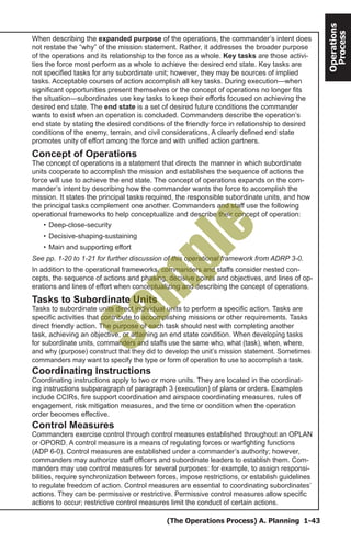 (The Operations Process) A. Planning 1-43
Operations
Process
When describing the expanded purpose of the operations, the commander’s intent does
not restate the “why” of the mission statement. Rather, it addresses the broader purpose
of the operations and its relationship to the force as a whole. Key tasks are those activi-
ties the force most perform as a whole to achieve the desired end state. Key tasks are
not specified tasks for any subordinate unit; however, they may be sources of implied
tasks. Acceptable courses of action accomplish all key tasks. During execution—when
significant opportunities present themselves or the concept of operations no longer fits
the situation—subordinates use key tasks to keep their efforts focused on achieving the
desired end state. The end state is a set of desired future conditions the commander
wants to exist when an operation is concluded. Commanders describe the operation’s
end state by stating the desired conditions of the friendly force in relationship to desired
conditions of the enemy, terrain, and civil considerations. A clearly defined end state
promotes unity of effort among the force and with unified action partners.
Concept of Operations
The concept of operations is a statement that directs the manner in which subordinate
units cooperate to accomplish the mission and establishes the sequence of actions the
force will use to achieve the end state. The concept of operations expands on the com-
mander’s intent by describing how the commander wants the force to accomplish the
mission. It states the principal tasks required, the responsible subordinate units, and how
the principal tasks complement one another. Commanders and staff use the following
operational frameworks to help conceptualize and describe their concept of operation:
•	Deep-close-security
•	Decisive-shaping-sustaining
•	Main and supporting effort
See pp. 1-20 to 1-21 for further discussion of this operational framework from ADRP 3-0.
In addition to the operational frameworks, commanders and staffs consider nested con-
cepts, the sequence of actions and phasing, decisive points and objectives, and lines of op-
erations and lines of effort when conceptualizing and describing the concept of operations.
Tasks to Subordinate Units
Tasks to subordinate units direct individual units to perform a specific action. Tasks are
specific activities that contribute to accomplishing missions or other requirements. Tasks
direct friendly action. The purpose of each task should nest with completing another
task, achieving an objective, or attaining an end state condition. When developing tasks
for subordinate units, commanders and staffs use the same who, what (task), when, where,
and why (purpose) construct that they did to develop the unit’s mission statement. Sometimes
commanders may want to specify the type or form of operation to use to accomplish a task.
Coordinating Instructions
Coordinating instructions apply to two or more units. They are located in the coordinat-
ing instructions subparagraph of paragraph 3 (execution) of plans or orders. Examples
include CCIRs, fire support coordination and airspace coordinating measures, rules of
engagement, risk mitigation measures, and the time or condition when the operation
order becomes effective.
Control Measures
Commanders exercise control through control measures established throughout an OPLAN
or OPORD. A control measure is a means of regulating forces or warfighting functions
(ADP 6-0). Control measures are established under a commander’s authority; however,
commanders may authorize staff officers and subordinate leaders to establish them. Com-
manders may use control measures for several purposes: for example, to assign responsi-
bilities, require synchronization between forces, impose restrictions, or establish guidelines
to regulate freedom of action. Control measures are essential to coordinating subordinates’
actions. They can be permissive or restrictive. Permissive control measures allow specific
actions to occur; restrictive control measures limit the conduct of certain actions.
Sam
ple
 