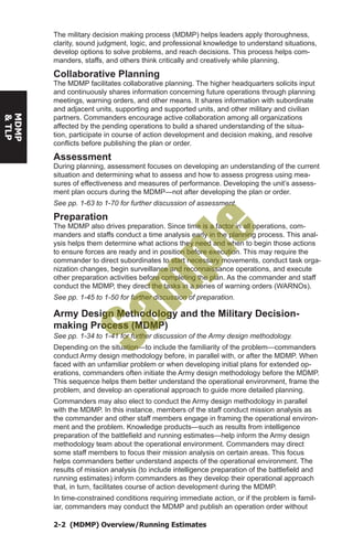 2-2 (MDMP) Overview/Running Estimates
MDMP
&TLP
The military decision making process (MDMP) helps leaders apply thoroughness,
clarity, sound judgment, logic, and professional knowledge to understand situations,
develop options to solve problems, and reach decisions. This process helps com-
manders, staffs, and others think critically and creatively while planning.
Collaborative Planning
The MDMP facilitates collaborative planning. The higher headquarters solicits input
and continuously shares information concerning future operations through planning
meetings, warning orders, and other means. It shares information with subordinate
and adjacent units, supporting and supported units, and other military and civilian
partners. Commanders encourage active collaboration among all organizations
affected by the pending operations to build a shared understanding of the situa-
tion, participate in course of action development and decision making, and resolve
conflicts before publishing the plan or order.
Assessment
During planning, assessment focuses on developing an understanding of the current
situation and determining what to assess and how to assess progress using mea-
sures of effectiveness and measures of performance. Developing the unit’s assess-
ment plan occurs during the MDMP—not after developing the plan or order.
See pp. 1-63 to 1-70 for further discussion of assessment.
Preparation
The MDMP also drives preparation. Since time is a factor in all operations, com-
manders and staffs conduct a time analysis early in the planning process. This anal-
ysis helps them determine what actions they need and when to begin those actions
to ensure forces are ready and in position before execution. This may require the
commander to direct subordinates to start necessary movements, conduct task orga-
nization changes, begin surveillance and reconnaissance operations, and execute
other preparation activities before completing the plan. As the commander and staff
conduct the MDMP, they direct the tasks in a series of warning orders (WARNOs).
See pp. 1-45 to 1-50 for further discussion of preparation.
Army Design Methodology and the Military Decision-
making Process (MDMP)
See pp. 1-34 to 1-41 for further discussion of the Army design methodology.
Depending on the situation—to include the familiarity of the problem—commanders
conduct Army design methodology before, in parallel with, or after the MDMP. When
faced with an unfamiliar problem or when developing initial plans for extended op-
erations, commanders often initiate the Army design methodology before the MDMP.
This sequence helps them better understand the operational environment, frame the
problem, and develop an operational approach to guide more detailed planning.
Commanders may also elect to conduct the Army design methodology in parallel
with the MDMP. In this instance, members of the staff conduct mission analysis as
the commander and other staff members engage in framing the operational environ-
ment and the problem. Knowledge products—such as results from intelligence
preparation of the battlefield and running estimates—help inform the Army design
methodology team about the operational environment. Commanders may direct
some staff members to focus their mission analysis on certain areas. This focus
helps commanders better understand aspects of the operational environment. The
results of mission analysis (to include intelligence preparation of the battlefield and
running estimates) inform commanders as they develop their operational approach
that, in turn, facilitates course of action development during the MDMP.
In time-constrained conditions requiring immediate action, or if the problem is famil-
iar, commanders may conduct the MDMP and publish an operation order without
Sam
ple
 