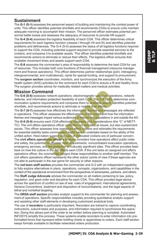 (MDMP) IV. COA Analysis & War-Gaming 2-39
MDMP
&TLP
Sustainment
The G-1 (S-1) assesses the personnel aspect of building and maintaining the combat power of
units. This officer identifies potential shortfalls and recommends COAs to ensure units maintain
adequate manning to accomplish their mission. The personnel officer estimates potential per-
sonnel battle losses and assesses the adequacy of resources to provide HR support.
The G-4 (S-4) assesses the logistics feasibility of each COA. This officer determines critical
requirements for each logistics function (classes I through VII and IX) and identifies potential
problems and deficiencies. The G-4 (S-4) assesses the status of all logistics functions required
to support the COA, including potential support required to provide essential services to the
civilians, and compares it to available assets. This officer identifies potential shortfalls and
recommends actions to eliminate or reduce their effects. The logistics officer ensures that
available movement times and assets support each COA.
The G-8 assesses the commander’s area of responsibility to determine the best COA for use
of resources. This includes both core functions of financial management (resource manage-
ment and finance operations). This officer determines partner relationships (joint, interagency,
intergovernmental, and multinational), rqmts for special funding, and support to procurement.
The surgeon section coordinates, monitors, and synchronizes the execution of the Army
health system (AHS) activities for the command for each COA to ensure a fit and healthy force.
The surgeon provides advice for medically related matters and medical activities.
Mission Command
The G-6 (S-6) assesses network operations, electromagnetic spectrum operations, network
defense, and information protection feasibility of each COA. The G-6 (S-6), determines com-
munication systems requirements and compares them to available assets, identifies potential
shortfalls, and recommends actions to eliminate or reduce their effects.
The G-7 (S-7) assesses how effectively the information themes and messages are reflected
in operations. This officer assesses the effectiveness of the media and how the information
themes and messages impact various audiences of interest and populations in and outside the AO.
The G-9 (S-9) ensures each COA effectively integrates civil considerations (the “C” of METT-
TC). The civil affairs operations officer considers not only tactical issues, but also sustainment
issues. This officer assesses how operations affect civilians and estimates the requirements
for essential stability tasks commanders might have to undertake based on the ability of the
unified action. Host-nation support and care of dislocated civilians are of particular concern.
The civil affairs operations officer’s analysis considers how operations affect public order
and safety, the potential for disaster relief requirements, noncombatant evacuation operations,
emergency services, and the protection of culturally significant sites. This officer provides feed-
back on how the culture in the AO affects each COA. If the unit lacks an assigned civil affairs
operations officer, the commander assigns these responsibilities to another staff member. The
civil affairs operations officer represents the other actors’ points of view if these agencies are
not able to participate in the war game for security or other reasons.
The red team staff section provides the commander and G-2 with an independent capability
to fully explore alternatives in plans, operations, concepts, organizations, and capabilities in the
context of the operational environment from the perspectives of adversaries, partners, and others.
The Staff Judge Advocate advises the commander on all matters pertaining to law, policy,
regulation, and good order and discipline for each COA. This officer provides legal advice
across the spectrum of conflict on law of war, rules of engagement, international agreements,
Geneva Conventions, treatment and disposition of noncombatants, and the legal aspects of
lethal and nonlethal targeting.
The ORSA staff section provides analytic support to the commander for planning and assess-
ment of operations. Specific responsibilities includes providing quantitative analytic support
and assisting other staff elements in developing customized analytical tools.
The use of recorders is particularly important. Recorders are trained to capture coordinating
instructions, subunit tasks and purposes, and information required to synchronize the opera-
tion. Doing this allows part of the order to be written before planning is complete. Automated
INFOSYS simplify this process. These systems enable recorders to enter information into pre-
formatted forms that represent either briefing charts or appendixes to orders. Each staff section
keeps formats available to facilitate networked orders production.
Sam
ple
 