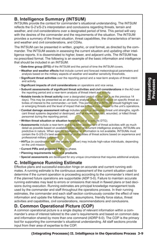 (Integrating Processes) II. Intelligence in the Operations Process 3-9
Integrating
Processes
B. Intelligence Summary (INTSUM)
INTSUMs provide the context for commander’s situational understanding. The INTSUM
reflects the G-2’s/S-2’s interpretation and conclusions regarding threats, terrain and
weather, and civil considerations over a designated period of time. This period will vary
with the desires of the commander and the requirements of the situation. The INTSUM
provides a summary of the threat situation, threat capabilities, the characteristics of terrain
and weather and civil considerations, and COAs.
The INTSUM can be presented in written, graphic, or oral format, as directed by the com-
mander. The INTSUM assists in assessing the current situation and updating other intel-
ligence reports. It is disseminated to higher, lower, and adjacent units. The INTSUM has
no prescribed format. The following is an example of the basic information and intelligence
that should be included in an INTSUM:
• Date-time group (DTG) of the INTSUM and the period of time the INTSUM covers.
• Weather and weather effects that include current and forecast meteorological parameters and
analysis based on the military aspects of weather and weather sensitivity thresholds.
• Significant threat activities over the reporting period and a near-term analysis of threat intent
and activity.
• Significant impacts of civil considerations on operations and vice versa.
• Subunit assessments of significant threat activities and civil considerations in the AO over
the reporting period and a near-term analysis of threat intent and activity.
• Notable trends in threat activity over a designated period of time (such as the previous 14
days). This may be presented as an all-source analysis product or focused on specific threat ac-
tivities of interest to the commander—or both. This portion of the INTSUM should highlight new
or emerging threats and the level of impact that each threat may present to the unit’s operations.
• Combat damage assessment roll-up includes known or estimated threat unit strengths, signifi-
cant threat systems degraded or destroyed, and all known captured, wounded, or killed threat
personnel during the reporting period.
• Written threat situation or situation template (as of a specific DTG).
• Assessments include a near-term and long-term assessment of threat activities with as much
detail as possible based on available information and current intelligence analysis. INTSUMs are
predictive in nature. When specific intelligence or information is not available, INTSUMs must
contain the G-2/S-2’s best assessment of probabilities of threat actions based on experience and
professional military judgment.
• HVTLs (in coordination with the targeting officer) may include high-value individuals, depending
on the unit mission.
• Current PIRs and projected PIRs by phase.
• Planning requirements tools and products.
• Special assessments are developed for any unique circumstance that requires additional analysis.
C. Intelligence Running Estimate
Effective plans and successful execution hinge on accurate and current running esti-
mates. A running estimate is the continuous assessment of the current situation used to
determine if the current operation is proceeding according to the commander’s intent and
if the planned future operations are supportable (ADP 5-0). Failure to maintain accurate
running estimates may lead to errors or omissions that result in flawed plans or bad deci-
sions during execution. Running estimates are principal knowledge management tools
used by the commander and staff throughout the operations process. In their running
estimates, the commander and each staff section continuously consider the effect of new
information and update the following: facts, assumptions, friendly force status, threat
activities and capabilities, civil considerations, recommendations and conclusions.
D. Common Operational Picture (COP)
A common operational picture is a single display of relevant information within a com-
mander’s area of interest tailored to the user’s requirements and based on common data
and information shared by more than one command (ADRP 6-0). The COP is the primary
tool for supporting the commander’s situational understanding. All staff sections provide
input from their area of expertise to the COP.
Sam
ple
 