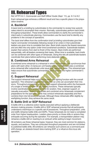 6-6 (Rehearsals/AARs) I. Rehearsals
Rehearsals
&AARs
Ref: ATTP 5-0.1, Commander and Staff Officer Guide (Sept. ‘11), pp. 8-1 to 8-2.
III. Rehearsal Types
Each rehearsal type achieves a different result and has a specific place in the prepa-
ration timeline.
A. Backbrief
A back brief is a briefing by subordinates to the commander to review how subordi-
nates intend to accomplish their mission. Normally, subordinates perform back briefs
throughout preparation. These briefs allow commanders to clarify the commander’s
intent early in subordinate planning. Commanders use the back brief to identify any
problems in the concept of operations.
The back brief differs from the confirmation brief (a briefing subordinates give their
higher commander immediately following receipt of an order) in that subordinate
leaders are given time to complete their plan. Back briefs require the fewest resources
and are often the only option under time-constrained conditions. Subordinate leaders
explain their actions from start to finish of the mission. Back briefs are performed
sequentially, with all leaders reviewing their tasks. When time is available, back briefs
can be combined with other types of rehearsals. Doing this lets all subordinate leaders
coordinate their plans before performing more elaborate drills.
B. Combined Arms Rehearsal
A combined arms rehearsal is a rehearsal in which subordinate units synchronize their
plans with each other. A maneuver unit headquarters normally executes a combined
arms rehearsal after subordinate units issue their operation order. This rehearsal type
helps ensure that subordinate commanders’ plans achieve the higher commander’s
intent.
C. Support Rehearsal
The support rehearsal helps synchronize each war fighting function with the overall
operation. This rehearsal supports the operation so units can accomplish their mis-
sions. Throughout preparation, units conduct support rehearsals within the framework
of a single or limited number of war fighting functions. These rehearsals typically
involve coordination and procedure drills for aviation, fires, engineer support, or
casualty evacuation. Support rehearsals and combined arms rehearsals complement
preparations for the operation. Units may conduct rehearsals separately and then
combine them into full-dress rehearsals. Although these rehearsals differ slightly by
warfighting function, they achieve the same result.
D. Battle Drill or SOP Rehearsal
A battle drill is a collective action rapidly executed without applying a deliberate
decision making process. A battle drill or SOP rehearsal ensures that all participants
understand a technique or a specific set of procedures. Throughout preparation, units
and staffs rehearse battle drills and SOPs. These rehearsals do not need a completed
order from higher headquarters. Leaders place priority on those drills or actions they
anticipate occurring during the operation. For example, a transportation platoon may
rehearse a battle drill on reacting to an ambush while waiting to begin movement.
All echelons use these rehearsal types; however, they are most common for platoons,
squads, and sections. They are conducted throughout preparation and are not limited
to published battle drills. All echelons can rehearse such actions as a command post
shift change, an obstacle breach lane-marking SOP, or a refuel-on-the-move site
operation.
Sam
ple
 
