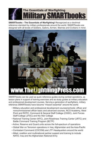 MilitarySMARTbooks
SMARTbooks - The Essentials of Warfighting! Recognized as a doctrinal
reference standard by military professionals around the world, SMARTbooks are
designed with all levels of Soldiers, Sailors, Airmen, Marines and Civilians in mind.
The Essentials of Warfighting
SMARTbooks can be used as quick reference guides during combat operations, as
lesson plans in support of training exercises and as study guides at military education
and professional development courses. Serving a generation of warfighters, military
reference SMARTbooks have become “mission-essential” around the world:
• Military education and professional development courses/schools: officer and
noncommissioned officer basic and advanced courses, NCO Academy, West
Point and ROTC, Command & General Staff College (CGSC), Joint Forces
Staff College (JFSC) and the War College
• National Training Center (NTC), Joint Readiness Training Center (JRTC) and
Battle Command Training Program (BCTP)
• Active, Reserve and Guard units across the full-spectrum of operations
• Global War on Terrorism operations in Iraq, Afghanistan and the Asia-Pacific
• Combatant Command (COCOM) and JTF Headquarters around the world
• Allied, coalition and multinational partner support and training to include
NATO, Iraq and the Afghanistan National Army
www.TheLightningPress.comwww.TheLightningPress.com
Sam
ple
 