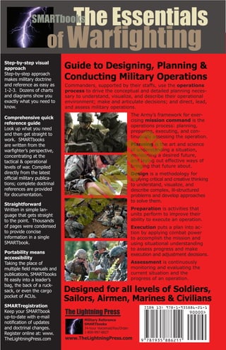 Commanders, supported by their staffs, use the operations
process to drive the conceptual and detailed planning neces-
sary to understand, visualize, and describe their operational
environment; make and articulate decisions; and direct, lead,
and assess military operations.
The Army’s framework for exer-
cising mission command is the
operations process: planning,
preparing, executing, and con-
tinuously assessing the operation.
Planning is the art and science
of understanding a situation,
envisioning a desired future,
and laying out effective ways of
bringing that future about.
Design is a methodology for
applying critical and creative thinking
to understand, visualize, and
describe complex, ill-structured
problems and develop approaches
to solve them.
Preparation is activities that
units perform to improve their
ability to execute an operation.
Execution puts a plan into ac-
tion by applying combat power
to accomplish the mission and
using situational understanding
to assess progress and make
execution and adjustment decisions.
Assessment is continuously
monitoring and evaluating the
current situation and the
progress of an operation.
of Warfighting
The EssentialsSMARTbooks
The Lightning Press
Military Reference
SMARTbooks
24-hour Voicemail/Fax/Order:
1-800-997-8827
www.TheLightningPress.com
Guide to Designing, Planning &
Conducting Military Operations
Step-by-step visual
approach
Step-by-step approach
makes military doctrine
and reference as easy as
1-2-3. Dozens of charts
and diagrams show you
exactly what you need to
know.
Comprehensive quick
reference guide
Look up what you need
and then get straight to
work. SMARTbooks
are written from the
warfighter’s perspective,
concentrating at the
tactical & operational
levels of war. Compiled
directly from the latest
official military publica-
tions; complete doctrinal
references are provided
for documentation.
Straightforward
Written in simple lan-
guage that gets straight
to the point. Thousands
of pages were condensed
to provide concise
information in a single
SMARTbook.
Portability means
accessibility
Taking the place of
multiple field manuals and
publications, SMARTbooks
fit easily into a leader’s
bag, the back of a ruck-
sack, or even the cargo
pocket of ACUs.
SMARTregistration
Keep your SMARTbook
up-to-date with e-mail
notification of updates
and doctrinal changes.
Register online at: www.
TheLightningPress.com
Designed for all levels of Soldiers,
Sailors, Airmen, Marines & Civilians
Sam
ple
 