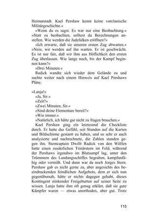 Heimatstadt. Kael Pershaw kennt keine vorclanische
Militärgeschichte.«
   »Wenn du es sagst. Es war nur eine Beobachtung.«
»Statt zu beobachten, solltest du Berechnungen an-
stellen. Wie werden die Jadefalken eröffnen?«
   »Ich erwarte, daß sie unseren ersten Zug abwarten.«
»Nein, wir werden auf ihn warten. Er ist geschwächt.
Es ist nur fair, daß wir ihm aus Höflichkeit den ersten
Zug überlassen. Wie lange noch, bis der Kampf begin-
nen kann?«
   »Drei Minuten.«
   Radick wandte sich wieder dem Gelände zu und
suchte weiter nach einem Hinweis auf Kael Pershaws
Pläne.

»Lanja!«
  »Ja, Sir.«
  »Zeit?«
  »Zwei Minuten, Sir.«
  »Sind deine Elementare bereit?«
  »Wie immer.«
  »Natürlich, ich hätte gar nicht zu fragen brauchen.«
  Kael Pershaw ging ein letztesmal die Checkliste
durch. Er hatte das Gefühl, seit Stunden auf die Karten
und Bildschirme gestarrt zu haben, und so sehr er auch
analysierte und nachrechnete, die Zahlen standen ge-
gen ihn. Sterncaptain Dwillt Radick von den Wölfen
hatte einen zusätzlichen Trinärstern im Feld, während
der Pershaws irgendwo im Blutsumpf lag, unter den
Trümmern des Landungsschiffes begraben, kampfunfä-
hig oder vermißt. Und dann war da noch Jorges Stern.
Pershaw gab es nicht gerne zu, aber angesichts des be-
eindruckenden feindlichen Aufgebots, dem er sich nun
gegenübersah, hätte er nichts dagegen gehabt, dieses
Kontingent stinkender Freigeburten auf seiner Seite zu
wissen. Lanja hatte ihm oft genug erklärt, daß sie gute
Kämpfer waren — etwas unorthodox, aber gut. Trotz


                                                   115
 