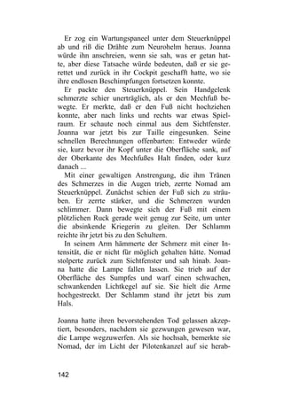 Er zog ein Wartungspaneel unter dem Steuerknüppel
ab und riß die Drähte zum Neurohelm heraus. Joanna
würde ihn anschreien, wenn sie sah, was er getan hat-
te, aber diese Tatsache würde bedeuten, daß er sie ge-
rettet und zurück in ihr Cockpit geschafft hatte, wo sie
ihre endlosen Beschimpfungen fortsetzen konnte.
   Er packte den Steuerknüppel. Sein Handgelenk
schmerzte schier unerträglich, als er den Mechfuß be-
wegte. Er merkte, daß er den Fuß nicht hochziehen
konnte, aber nach links und rechts war etwas Spiel-
raum. Er schaute noch einmal aus dem Sichtfenster.
Joanna war jetzt bis zur Taille eingesunken. Seine
schnellen Berechnungen offenbarten: Entweder würde
sie, kurz bevor ihr Kopf unter die Oberfläche sank, auf
der Oberkante des Mechfußes Halt finden, oder kurz
danach ...
   Mit einer gewaltigen Anstrengung, die ihm Tränen
des Schmerzes in die Augen trieb, zerrte Nomad am
Steuerknüppel. Zunächst schien der Fuß sich zu sträu-
ben. Er zerrte stärker, und die Schmerzen wurden
schlimmer. Dann bewegte sich der Fuß mit einem
plötzlichen Ruck gerade weit genug zur Seite, um unter
die absinkende Kriegerin zu gleiten. Der Schlamm
reichte ihr jetzt bis zu den Schultern.
   In seinem Arm hämmerte der Schmerz mit einer In-
tensität, die er nicht für möglich gehalten hätte. Nomad
stolperte zurück zum Sichtfenster und sah hinab. Joan-
na hatte die Lampe fallen lassen. Sie trieb auf der
Oberfläche des Sumpfes und warf einen schwachen,
schwankenden Lichtkegel auf sie. Sie hielt die Arme
hochgestreckt. Der Schlamm stand ihr jetzt bis zum
Hals.

Joanna hatte ihren bevorstehenden Tod gelassen akzep-
tiert, besonders, nachdem sie gezwungen gewesen war,
die Lampe wegzuwerfen. Als sie hochsah, bemerkte sie
Nomad, der im Licht der Pilotenkanzel auf sie herab-


142
 