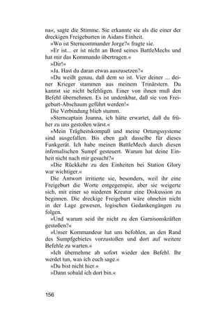 na«, sagte die Stimme. Sie erkannte sie als die einer der
dreckigen Freigeburten in Aidans Einheit.
   »Wo ist Sterncommander Jorge?« fragte sie.
   »Er ist... er ist nicht an Bord seines BattleMechs und
hat mir das Kommando übertragen.«
   »Dir!«
   »Ja. Hast du daran etwas auszusetzen?«
   »Du weißt genau, daß dem so ist. Vier deiner ... dei-
ner Krieger stammen aus meinem Trinärstern. Du
kannst sie nicht befehligen. Einer von ihnen muß den
Befehl übernehmen. Es ist undenkbar, daß sie von Frei-
geburt-Abschaum geführt werden!«
   Die Verbindung blieb stumm.
   »Sterncaptain Joanna, ich hätte erwartet, daß du frü-
her zu uns gestoßen wärst.«
   »Mein Trägheitskompaß und meine Ortungssysteme
sind ausgefallen. Bis eben galt dasselbe für dieses
Funkgerät. Ich habe meinen BattleMech durch diesen
infernalischen Sumpf gesteuert. Warum hat deine Ein-
heit nicht nach mir gesucht?«
   »Die Rückkehr zu den Einheiten bei Station Glory
war wichtiger.«
   Die Antwort irritierte sie, besonders, weil ihr eine
Freigeburt die Worte entgegenspie, aber sie weigerte
sich, mit einer so niederen Kreatur eine Diskussion zu
beginnen. Die dreckige Freigeburt wäre ohnehin nicht
in der Lage gewesen, logischen Gedankengängen zu
folgen.
   »Und warum seid ihr nicht zu den Garnisonskräften
gestoßen?«
   »Unser Kommandeur hat uns befohlen, an den Rand
des Sumpfgebietes vorzustoßen und dort auf weitere
Befehle zu warten.«
   »Ich übernehme ab sofort wieder den Befehl. Ihr
werdet tun, was ich euch sage.«
   »Du bist nicht hier.«
   »Dann sobald ich dort bin.«


156
 