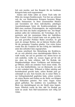 lich sein mochte, und ihre Respekt für die berühmte
Kriegerin hatte noch zugenommen.
   Joanna und Aidan saßen an einem Tisch nahe der
Mitte des riesigen Konklavesaals. Von hier aus schienen
sich die von blutbenamten Kriegern besetzten Ränge
endlos fortzusetzen. In ihren zeremoniellen Masken
und Gewändern mit ihren individuellen, prächtigen
Ausschmückungen boten die Konklavemitglieder das
Bild eines enormen Flickenteppichs, der ungleichmäßig
über eine Seite des Saales ausgebreitet war. Am Haupt-
podium saßen der Lehrmeister, der Verteidiger, die In-
quisitorin und der momentane Khan der Jadefalken,
Elias Crichell. Elias Crichell hatte sich als großer Krie-
ger und gewiefter Politiker Ruhm erworben. Er galt
auch als strenger Richter, der an härteste Strafen selbst
für die geringsten Vergehen glaubte. Von vielen Seiten
wurde ihm das Verdienst für den Erfolg der Jadefalken
unter den siebzehn Clans zugesprochen.
   Joanna unterbrach ihre Betrachtung des Konklaves,
als sie sich plötzlich eines durchdringenden Blicks be-
wußt wurde, der auf sie gerichtet war. Schon bevor sie
sich umdrehte, wußte sie, wessen Augen auf ihr ruh-
ten, denn sie hatte erfahren, daß Ter Roshak, der
Hauptbeschuldigte dieses Verfahrens und höchstrangi-
ge Offizier, allein am zentralen Tisch sitzen würde. Als
sie zu ihm hinüberblickte, war sie überrascht, wie sehr
er sich verändert hatte. Während er früher mächtig und
beeindruckend gewirkt hatte, schien Roshak jetzt ge-
schrumpft zu sein. Sein Gesicht, das in seiner Härte ei-
ner Gebirgslandschaft geglichen hatte, schien weicher,
als wären Beulen und Gruben an die Stelle von Klippen
und Schluchten getreten. Nur seine Augen waren
gleich geblieben. Sie strahlten wie Leuchtfeuer. Ihr
Blick war durchdringend wie der Strahl eines Impuls-
lasers. Plötzlich wurde ihr klar, daß Ter Roshak gar
nicht sie ansah. Sein Haß konzentrierte sich völlig auf
Aidan.


                                                      205
 