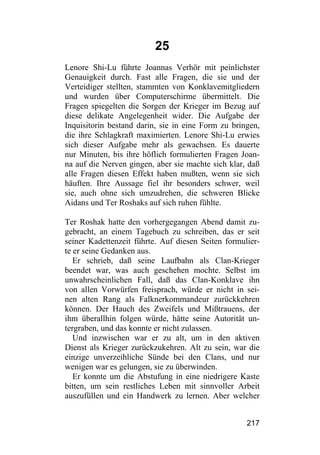 25
Lenore Shi-Lu führte Joannas Verhör mit peinlichster
Genauigkeit durch. Fast alle Fragen, die sie und der
Verteidiger stellten, stammten von Konklavemitgliedern
und wurden über Computerschirme übermittelt. Die
Fragen spiegelten die Sorgen der Krieger im Bezug auf
diese delikate Angelegenheit wider. Die Aufgabe der
Inquisitorin bestand darin, sie in eine Form zu bringen,
die ihre Schlagkraft maximierten. Lenore Shi-Lu erwies
sich dieser Aufgabe mehr als gewachsen. Es dauerte
nur Minuten, bis ihre höflich formulierten Fragen Joan-
na auf die Nerven gingen, aber sie machte sich klar, daß
alle Fragen diesen Effekt haben mußten, wenn sie sich
häuften. Ihre Aussage fiel ihr besonders schwer, weil
sie, auch ohne sich umzudrehen, die schweren Blicke
Aidans und Ter Roshaks auf sich ruhen fühlte.

Ter Roshak hatte den vorhergegangen Abend damit zu-
gebracht, an einem Tagebuch zu schreiben, das er seit
seiner Kadettenzeit führte. Auf diesen Seiten formulier-
te er seine Gedanken aus.
   Er schrieb, daß seine Laufbahn als Clan-Krieger
beendet war, was auch geschehen mochte. Selbst im
unwahrscheinlichen Fall, daß das Clan-Konklave ihn
von allen Vorwürfen freisprach, würde er nicht in sei-
nen alten Rang als Falknerkommandeur zurückkehren
können. Der Hauch des Zweifels und Mißtrauens, der
ihm überallhin folgen würde, hätte seine Autorität un-
tergraben, und das konnte er nicht zulassen.
   Und inzwischen war er zu alt, um in den aktiven
Dienst als Krieger zurückzukehren. Alt zu sein, war die
einzige unverzeihliche Sünde bei den Clans, und nur
wenigen war es gelungen, sie zu überwinden.
   Er konnte um die Abstufung in eine niedrigere Kaste
bitten, um sein restliches Leben mit sinnvoller Arbeit
auszufüllen und ein Handwerk zu lernen. Aber welcher


                                                    217
 