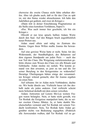 cherweise die zweite Chance nicht hätte erhalten dür-
fen. Aber ich glaube auch, daß es für den Clan zu spät
ist, mir den Status wieder abzuerkennen. Ich habe den
Jadefalken gut gedient, und zwar als Krieger.«
   »Dann tritt in deiner Einschätzung Pragmatismus an
die Stelle eines korrekten Verfahrens, frapos?«
   »Pos. Was auch immer hier geschieht, ich bin ein
Krieger.«
   Obwohl er nur leise sprach, hallten Aidans Worte
durch den Saal. Auf den Rängen brach augenblicklich
neuer Protest aus.
   Aidan stand allein und ruhig im Zentrum des
Sturms. Gegen ihren Willen mußte Joanna ihn bewun-
dern.
   Auf eine gewisse Weise hatte er recht. Seine Art des
Widerstands, der Standhaftigkeit, des Beharrens auf
dem eigenen Standpunkt um jeden Preis — auch das
war Teil des Clans. Die Weigerung zurückzustecken ge-
hörte ebenso zum Wesen des Clans wie alle Rituale und
Gebräuche. Aidan steckte nie zurück. Wie konnte je-
mand von ihm erwarten, es jetzt zu tun und die Art
seiner Berufung in den Kriegerstatus zu widerrufen?
Derartige Überlegungen hätten einige der versammel-
ten Krieger wütend gemacht, aber für Joanna ergaben
sie einen Sinn.
   Auf seltsame Art ist Aidan mein Verbündeter, dachte
sie. Wir beide ähneln uns. Vielleicht hasse ich ihn des-
halb mehr als jeden anderen. Und vielleicht scheint
mein Schicksal deshalb mit dem seinen verwoben.
   Aidans Antworten auf Lenore Shi-Lus weitere Fra-
gen waren belanglos. Nein, er hatte nicht gewußt, wie
Ter Roshak die Ereignisse manipuliert hatte, die zu sei-
ner zweiten Chance führten. Ja, er hatte dunkle Ma-
chenschaften vermutet und Ter Roshak mit seinem Ver-
dacht konfrontiert. Nein, Ter Roshak hatte Aidan ge-
genüber nichts von Bedeutung zugegeben. (Praktisch
alle Anwesenden wußten, daß Ter Roshak viel zu ge-


                                                    227
 