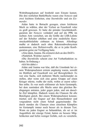 Wehrübungskursen auf Ironhold zum Einsatz kamen.
Die drei restlichen BattleMechs waren eine Nemesis und
zwei leichtere Einheiten, eine Sturmkrähe und ein Eis-
marder.
   Aidan hatte in Betracht gezogen, einen leichteren
Mech zu wählen, aber der Verlust an Feuerkraft wäre
zu groß gewesen. Er hatte die primäre Geschützkonfi-
guration der Nemesis verändert und auf die PPK im
rechten Arm verzichtet, um die Größe der LSR-Lafette
auf der Schulter erhöhen und eine zusätzliche Kurz-
streckenblitzlafette einbauen zu können. Allerdings
mußte er dadurch auch ohne Raketenabwehrsystem
auskommen, eine Defensivwaffe, die er in jeder Konfi-
guration gerne zur Verfügung hatte.
   »Also dann, Joanna. Du erinnerst dich an den Drill?«
   »Natürlich. Welcher zuerst?«
   »Die Sturmkrähe scheint eine Art Vorhutfunktion zu
haben. In Ordnung.«
   »Ich bin dabei.«
   Aidan und Joanna war klar, daß die Umstände bei ei-
nem Widerspruchstest extrem ungünstig waren, sowohl
im Hinblick auf Feuerkraft wie auf Beweglichkeit. Es
war eine Sache, sich mehreren Mechs nacheinander zu
stellen, aber wenn sich eine ganze Gruppe auf einen
Krieger stürzte, wußte der nicht, wohin er zuerst schie-
ßen sollte. Es war noch schlimmer als beim Gestampfe,
bei dem zumindest alle Mechs unter den gleichen Be-
dingungen antraten, jeder gegen jeden, und um dassel-
be Ziel kämpften. Dadurch waren die Chancen für alle
Beteiligten gleich. Bei einem Widerspruchstest konzen-
trierten sich die Gegner auf den Herausforderer und
vergeudeten nicht einen Schuß gegeneinander. Da-
durch standen die Chancen eines einzelnen Kämpfers
im Gestampfe immer noch besser als in diesem Test.
Wenn sie jeden Gegner so behandelten, als sei er im
Augenblick der einzige Feind, hatten sie bessere Mög-
lichkeiten und liefen weniger Gefahr, sich zu verzetteln.


242
 