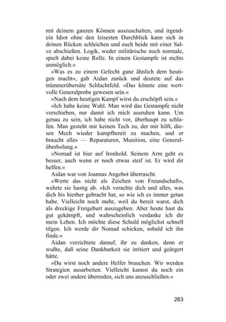 mit deinem ganzen Können auszuschalten, und irgend-
ein Idiot ohne den leisesten Durchblick kann sich in
deinen Rücken schleichen und euch beide mit einer Sal-
ve abschießen. Logik, weder militärische noch normale,
spielt dabei keine Rolle. In einem Gestampfe ist nichts
unmöglich.«
   »Was es zu einem Gefecht ganz ähnlich dem heuti-
gen macht«, gab Aidan zurück und deutete auf das
trümmerübersäte Schlachtfeld. »Das könnte eine wert-
volle Generalprobe gewesen sein.«
   »Nach dem heutigen Kampf wirst du erschöpft sein.«
   »Ich habe keine Wahl. Man wird das Gestampfe nicht
verschieben, nur damit ich mich ausruhen kann. Um
genau zu sein, ich habe nicht vor, überhaupt zu schla-
fen. Man gesteht mir keinen Tech zu, der mir hilft, die-
sen Mech wieder kampfbereit zu machen, und er
braucht alles — Reparaturen, Munition, eine General-
überholung.«
   »Nomad ist hier auf Ironhold. Seinem Arm geht es
besser, auch wenn er noch etwas steif ist. Er wird dir
helfen.«
   Aidan war von Joannas Angebot überrascht.
   »Werte das nicht als Zeichen von Freundschaft«,
wehrte sie hastig ab. »Ich verachte dich und alles, was
dich bis hierher gebracht hat, so wie ich es immer getan
habe. Vielleicht noch mehr, weil du bereit warst, dich
als dreckige Freigeburt auszugeben. Aber heute hast du
gut gekämpft, und wahrscheinlich verdanke ich dir
mein Leben. Ich möchte diese Schuld möglichst schnell
tilgen. Ich werde dir Nomad schicken, sobald ich ihn
finde.«
   Aidan verzichtete darauf, ihr zu danken, denn er
wußte, daß seine Dankbarkeit sie irritiert und geärgert
hätte.
   »Du wirst noch andere Helfer brauchen. Wir werden
Strategien ausarbeiten. Vielleicht kannst du noch ein
oder zwei andere überreden, sich uns anzuschließen.«


                                                    263
 