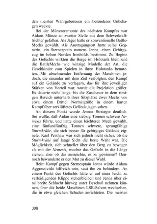 den meisten Wahrgeborenen ein besonderes Unbeha-
gen weckte.
   Bei der Münzzeremonie des nächsten Kampfes war
Aidans Münze an zweiter Stelle aus dem Schwerkraft-
trichter gefallen. Als Jäger hatte er konventionelle Battle-
Mechs gewählt. Als Austragungsort hatte seine Geg-
nerin, ein Sterncaptain namens Jenna, einen Gebirgs-
zug im hohen Norden Ironholds bestimmt. Zu Beginn
des Gefechts wirkten die Berge im Holotank klein und
die BattleMechs wie winzige Modelle der Art, die
Geschkinder zum Spielen in ihren Holotanks benutz-
ten. Mit abnehmender Entfernung der Maschinen je-
doch, die einander mit dem Ziel verfolgten, den Kampf
auf ein Gelände zu verlagern, das für ihre jeweiligen
Stärken von Vorteil war, wurde die Projektion größer.
Es dauerte nicht lange, bis die Zuschauer in dem riesi-
gen Bereich unterhalb ihrer Sitzplätze zwei Mechs von
etwa einem Drittel Normalgröße in einem harten
Kampf über zerklüftetes Gelände jagen sahen.
   An diesem Punkt wurde Jennas Strategie deutlich.
Sie wußte, daß Aidan eine siebzig Tonnen schwere Ne-
mesis führte, und hatte einen leichteren Mech gewählt,
eine fünfundfünfzig Tonnen schwere, sprungfähige
Sturmkrähe, die sich besser für gebirgiges Gelände eig-
nete. Kael Pershaw war sich jedoch nicht sicher, ob die
Sturmkrähe auf lange Sicht die beste Wahl war. Die
Möglichkeit, sich schneller über den Berg zu bewegen
als mit der Nemesis, mochte das Gefecht in die Länge
ziehen, aber ob das ausreichte, es zu gewinnen? Den-
noch bewunderte er den Mut zu dieser Wahl.
   Beim Kampf gegen Sterncaptain Jenna würde Aidans
Aggressivität hilfreich sein, statt ihn zu behindern. An
einem Punkt des Gefechts hätte er auf einer leicht zu
verteidigenden Klippe stehenbleiben und Jenna über ei-
ne breite Schlucht hinweg unter Beschuß nehmen kön-
nen, über die beide Maschinen LSR-Salven wechselten,
die in etwa gleichen Schaden anrichteten. Die meisten


300
 