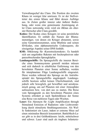 Verwaltungschef des Clans. Die Position des zweiten
 Khans ist weniger klar umrissen. Er ist der Stellver-
 treter des ersten Khans und führt dessen Aufträge
 aus. In Zeiten großer innerer oder äußerer Bedro-
 hung, oder wenn eine gemeinsame Anstrengung al-
 ler Clans notwendig wird, wird ein ilKhan als ober-
 ster Herrscher aller Clans gewählt.
Kodax: Der Kodax eines Kriegers ist seine persönliche
 Identifikation. Er enthält die Namen der Blutna-
 mensträger, von denen ein Krieger abstammt, sowie
 seine Generationsnummer, seine Blutlinie und seinen
 ID-Kodax, eine alphanumerische Codesequenz, die
 einzigartige Aspekte seiner DNS festhält.
KSR: Abkürzung für ›Kurzstreckenrakete‹. Es handelt
 sich um ungelenkte Raketen mit hochexplosiven oder
 panzerbrechenden Sprengköpfen.
Landungsschiffe: Da Sprungschiffe die inneren Berei-
 che eines Sonnensystems generell meiden müssen
 und sich dadurch in erheblicher Entfernung von den
 bewohnten Planeten einer Sonne aufhalten, werden
 für interplanetare Flüge Landungsschiffe eingesetzt.
 Diese werden während des Sprungs an die Antriebs-
 spindel des Sprungschiffes angekoppelt. Landungs-
 schiffe besitzen selbst keinen Überlichtantrieb, sind
 jedoch sehr beweglich, gut bewaffnet und aerodyna-
 misch genug, um auf Planeten mit einer Atmosphäre
 aufzusetzen bzw. von dort aus zu starten. Die Reise
 vom Sprungpunkt zu den bewohnten Planeten eines
 Systems erfordert je nach Spektralklasse der Sonne
 eine Reise von mehreren Tagen oder Wochen.
Laser: Ein Akronym für ›Light Amplification through
 Stimulated Emission of Radiation‹ oder Lichtverstär-
 kung durch stimulierte Strahlungsemission. Als Waf-
 fe funktioniert ein Laser, indem er extreme Hitze auf
 einen minimalen Bereich konzentriert. BattleMech-La-
 ser gibt es in drei Größenklassen: leicht, mittelschwer
 und schwer. Laser sind auch als tragbare Infanterie-


                                                    327
 