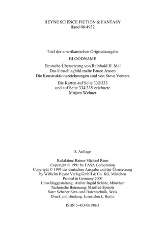 HEYNE SCIENCE FICTION & FANTASY
                  Band 06/4932




          Titel der amerikanischen Originalausgabe
                      BLOODNAME
         Deutsche Übersetzung von Reinhold H. Mai
           Das Umschlagbild malte Bruce Jensen
    Die Konstruktionszeichnungen sind von Steve Venters
               Die Karten auf Seite 332/333
              und auf Seite 334/335 zeichnete
                      Mirjam Wehner




                         8. Auflage

              Redaktion: Rainer Michael Rann
          Copyright © 1991 by FASA Corporation
Copyright © 1993 der deutschen Ausgabe und der Übersetzung
   by Wilhelm Heyne Verlag GmbH & Co. KG, München
                 Printed in Germany 2000
    Umschlaggestaltung: Atelier Ingrid Schütz, München
          Technische Betreuung: Manfred Spinola
        Satz: Schaber Satz- und Datentechnik, Wels
          Druck und Bindung: Eisnerdruck, Berlin

                    ISBN 3-453-06198-5

4
 