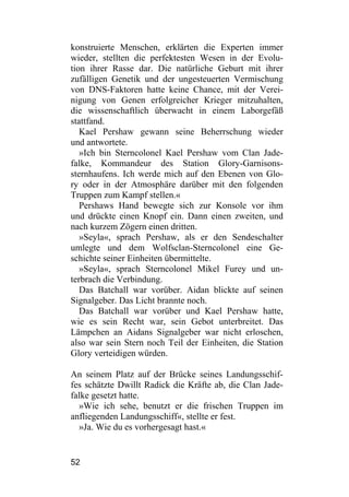 konstruierte Menschen, erklärten die Experten immer
wieder, stellten die perfektesten Wesen in der Evolu-
tion ihrer Rasse dar. Die natürliche Geburt mit ihrer
zufälligen Genetik und der ungesteuerten Vermischung
von DNS-Faktoren hatte keine Chance, mit der Verei-
nigung von Genen erfolgreicher Krieger mitzuhalten,
die wissenschaftlich überwacht in einem Laborgefäß
stattfand.
   Kael Pershaw gewann seine Beherrschung wieder
und antwortete.
   »Ich bin Sterncolonel Kael Pershaw vom Clan Jade-
falke, Kommandeur des Station Glory-Garnisons-
sternhaufens. Ich werde mich auf den Ebenen von Glo-
ry oder in der Atmosphäre darüber mit den folgenden
Truppen zum Kampf stellen.«
   Pershaws Hand bewegte sich zur Konsole vor ihm
und drückte einen Knopf ein. Dann einen zweiten, und
nach kurzem Zögern einen dritten.
   »Seyla«, sprach Pershaw, als er den Sendeschalter
umlegte und dem Wolfsclan-Sterncolonel eine Ge-
schichte seiner Einheiten übermittelte.
   »Seyla«, sprach Sterncolonel Mikel Furey und un-
terbrach die Verbindung.
   Das Batchall war vorüber. Aidan blickte auf seinen
Signalgeber. Das Licht brannte noch.
   Das Batchall war vorüber und Kael Pershaw hatte,
wie es sein Recht war, sein Gebot unterbreitet. Das
Lämpchen an Aidans Signalgeber war nicht erloschen,
also war sein Stern noch Teil der Einheiten, die Station
Glory verteidigen würden.

An seinem Platz auf der Brücke seines Landungsschif-
fes schätzte Dwillt Radick die Kräfte ab, die Clan Jade-
falke gesetzt hatte.
  »Wie ich sehe, benutzt er die frischen Truppen im
anfliegenden Landungsschiff«, stellte er fest.
  »Ja. Wie du es vorhergesagt hast.«


52
 