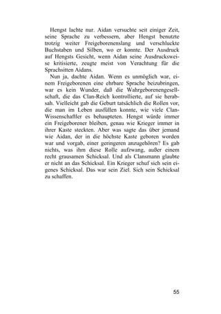 Hengst lachte nur. Aidan versuchte seit einiger Zeit,
seine Sprache zu verbessern, aber Hengst benutzte
trotzig weiter Freigeborenenslang und verschluckte
Buchstaben und Silben, wo er konnte. Der Ausdruck
auf Hengsts Gesicht, wenn Aidan seine Ausdruckswei-
se kritisierte, zeugte meist von Verachtung für die
Sprachsitten Aidans.
   Nun ja, dachte Aidan. Wenn es unmöglich war, ei-
nem Freigeborenen eine ehrbare Sprache beizubringen,
war es kein Wunder, daß die Wahrgeborenengesell-
schaft, die das Clan-Reich kontrollierte, auf sie herab-
sah. Vielleicht gab die Geburt tatsächlich die Rollen vor,
die man im Leben ausfüllen konnte, wie viele Clan-
Wissenschaftler es behaupteten. Hengst würde immer
ein Freigeborener bleiben, genau wie Krieger immer in
ihrer Kaste steckten. Aber was sagte das über jemand
wie Aidan, der in die höchste Kaste geboren worden
war und vorgab, einer geringeren anzugehören? Es gab
nichts, was ihm diese Rolle aufzwang, außer einem
recht grausamen Schicksal. Und als Clansmann glaubte
er nicht an das Schicksal. Ein Krieger schuf sich sein ei-
genes Schicksal. Das war sein Ziel. Sich sein Schicksal
zu schaffen.




                                                       55
 