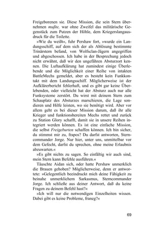 Freigeborenen sie. Diese Mission, die sein Stern über-
nehmen mußte, war ohne Zweifel das militärische Ge-
genstück zum Putzen der Höhle, dem Kriegerslangaus-
druck für die Toilette.
   »Wie du weißt«, fuhr Pershaw fort, »wurde ein Lan-
dungsschiff, auf dem sich der als Ablösung bestimmte
Trinärstern befand, von Wolfsclan-Jägern angegriffen
und abgeschossen. Ich habe in der Besprechung jedoch
nicht erwähnt, daß wir den ungefähren Absturzort ken-
nen. Die Luftaufklärung hat zumindest einige Überle-
bende und die Möglichkeit einer Reihe von intakten
BattleMechs gemeldet, aber es besteht kein Funkkon-
takt mit dem Landungsschiff. Möglicherweise ist der
Aufklärerbericht fehlerhaft, und es gibt gar keine Über-
lebenden, oder vielleicht hat der Absturz auch nur alle
Funksysteme zerstört. Du wirst mit deinem Stern zum
Schauplatz des Absturzes marschieren, die Lage son-
dieren und Hilfe leisten, wo sie benötigt wird. Aber vor
allem geht es bei dieser Mission darum, daß ihr alle
Krieger und funktionsbereiten Mechs rettet und zurück
zu Station Glory schafft, damit sie in unsere Reihen in-
tegriert werden können. Es ist eine einfache Mission,
die selbst Freigeburten schaffen können. Ich bin sicher,
du stimmst mir zu, frapos? Du darfst antworten, Stern-
commander Jorge. Nur hier, unter uns, unmittelbar vor
dem Gefecht, darfst du sprechen, ohne meine Erlaubnis
abzuwarten.«
   »Es gibt nichts zu sagen. So einfältig wir auch sind,
mein Stern kann Befehle ausführen.«
   Täuschte Aidan sich, oder hatte Pershaw unmerklich
die Brauen gehoben? Möglicherweise, denn er antwor-
tete: »Gelegentlich beeindruckt mich deine Fähigkeit zu
beinahe unmerklichem Sarkasmus, Sterncommander
Jorge. Ich schließe aus deiner Antwort, daß du keine
Fragen zu deinem Befehl hast?«
   »Ich will nur die notwendigen Einzelheiten wissen.
Dabei gibt es keine Probleme, franeg?«


                                                     69
 