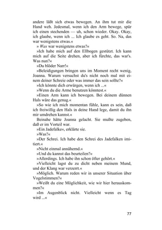 andere läßt sich etwas bewegen. An ihm tut mir die
Hand weh. Jedesmal, wenn ich den Arm bewege, spür
ich einen stechenden — uh, schon wieder. Okay. Okay,
ich glaube, wenn ich ... Ich glaube es geht. So. Na, das
war wenigstens etwas.«
   » Was war wenigstens etwas?«
   »Ich habe mich auf den Ellbogen gestützt. Ich kann
mich auf die Seite drehen, aber ich fürchte, das war's.
Was nun?«
   »Du blöder Narr!«
   »Beleidigungen bringen uns im Moment recht wenig,
Joanna. Warum versuchst du's nicht noch mal mit ei-
nem deiner Schreie oder was immer das sein sollte?«
   »Ich könnte dich erwürgen, wenn ich ...«
   »Wenn du die Arme benutzen könntest.«
   »Einen Arm kann ich bewegen. Bei deinem dünnen
Hals wäre das genug.«
   »So wie ich mich momentan fühle, kann es sein, daß
ich freiwillig den Hals in deine Hand lege, damit du ihn
mir umdrehen kannst.«
   Beinahe hätte Joanna gelacht. Sie mußte zugeben,
daß er im Vorteil war.
   »Ein Jadefalke«, erklärte sie.
   »Was?«
   »Der Schrei. Ich habe den Schrei des Jadefalken imi-
tiert.«
   »Nicht einmal annähernd.«
   »Und du kannst das beurteilen?«
   »Allerdings. Ich habe ihn schon öfter gehört.«
   »Vielleicht lagst du zu dicht neben meinem Mund,
und der Klang war verzerrt.«
   »Möglich. Warum reden wir in unserer Situation über
Vogelstimmen?«
   »Weißt du eine Möglichkeit, wie wir hier herauskom-
men?«
   »Im Augenblick nicht. Vielleicht wenn es Tag
wird ...«


                                                     77
 