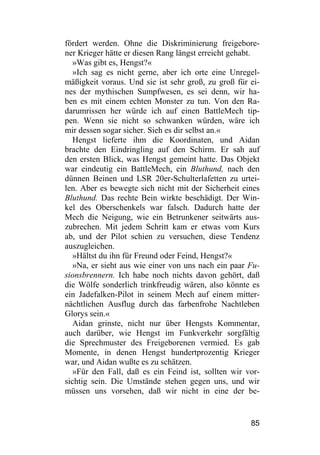 fördert werden. Ohne die Diskriminierung freigebore-
ner Krieger hätte er diesen Rang längst erreicht gehabt.
   »Was gibt es, Hengst?«
   »Ich sag es nicht gerne, aber ich orte eine Unregel-
mäßigkeit voraus. Und sie ist sehr groß, zu groß für ei-
nes der mythischen Sumpfwesen, es sei denn, wir ha-
ben es mit einem echten Monster zu tun. Von den Ra-
darumrissen her würde ich auf einen BattleMech tip-
pen. Wenn sie nicht so schwanken würden, wäre ich
mir dessen sogar sicher. Sieh es dir selbst an.«
   Hengst lieferte ihm die Koordinaten, und Aidan
brachte den Eindringling auf den Schirm. Er sah auf
den ersten Blick, was Hengst gemeint hatte. Das Objekt
war eindeutig ein BattleMech, ein Bluthund, nach den
dünnen Beinen und LSR 20er-Schulterlafetten zu urtei-
len. Aber es bewegte sich nicht mit der Sicherheit eines
Bluthund. Das rechte Bein wirkte beschädigt. Der Win-
kel des Oberschenkels war falsch. Dadurch hatte der
Mech die Neigung, wie ein Betrunkener seitwärts aus-
zubrechen. Mit jedem Schritt kam er etwas vom Kurs
ab, und der Pilot schien zu versuchen, diese Tendenz
auszugleichen.
   »Hältst du ihn für Freund oder Feind, Hengst?«
   »Na, er sieht aus wie einer von uns nach ein paar Fu-
sionsbrennern. Ich habe noch nichts davon gehört, daß
die Wölfe sonderlich trinkfreudig wären, also könnte es
ein Jadefalken-Pilot in seinem Mech auf einem mitter-
nächtlichen Ausflug durch das farbenfrohe Nachtleben
Glorys sein.«
   Aidan grinste, nicht nur über Hengsts Kommentar,
auch darüber, wie Hengst im Funkverkehr sorgfältig
die Sprechmuster des Freigeborenen vermied. Es gab
Momente, in denen Hengst hundertprozentig Krieger
war, und Aidan wußte es zu schätzen.
   »Für den Fall, daß es ein Feind ist, sollten wir vor-
sichtig sein. Die Umstände stehen gegen uns, und wir
müssen uns vorsehen, daß wir nicht in eine der be-


                                                     85
 