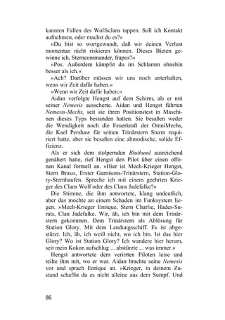 kannten Fallen des Wolfsclans tappen. Soll ich Kontakt
aufnehmen, oder machst du es?«
   »Du bist so wortgewandt, daß wir deinen Verlust
momentan nicht riskieren können. Dieses Bieten ge-
winne ich, Sterncommander, frapos?«
   »Pos. Außerdem kämpfst du im Schlamm ohnehin
besser als ich.«
   »Ach? Darüber müssen wir uns noch unterhalten,
wenn wir Zeit dafür haben.«
   »Wenn wir Zeit dafür haben.«
   Aidan verfolgte Hengst auf dem Schirm, als er mit
seiner Nemesis ausscherte. Aidan und Hengst führten
Nemesis-Mechs, seit sie ihren Positionstest in Maschi-
nen dieses Typs bestanden hatten. Sie besaßen weder
die Wendigkeit noch die Feuerkraft der OmniMechs,
die Kael Pershaw für seinen Trinärstern Sturm requi-
riert hatte, aber sie besaßen eine altmodische, solide Ef-
fizienz.
   Als er sich dem stolpernden Bluthund ausreichend
genähert hatte, rief Hengst den Pilot über einen offe-
nen Kanal formell an. »Hier ist Mech-Krieger Hengst,
Stern Bravo, Erster Garnisons-Trinärstern, Station-Glo-
ry-Sternhaufen. Spreche ich mit einem geehrten Krie-
ger des Clans Wolf oder des Clans Jadefalke?«
   Die Stimme, die ihm antwortete, klang undeutlich,
aber das mochte an einem Schaden im Funksystem lie-
gen. »Mech-Krieger Enrique, Stern Charlie, Hades-Su-
rats, Clan Jadefalke. Wir, äh, ich bin mit dem Trinär-
stern gekommen. Dem Trinärstern als Ablösung für
Station Glory. Mit dem Landungsschiff. Es ist abge-
stürzt. Ich, äh, ich weiß nicht, wo ich bin. Ist das hier
Glory? Wo ist Station Glory? Ich wandere hier herum,
seit mein Kokon aufschlug ... abstürzte ... was immer.«
   Hengst antwortete dem verirrten Piloten leise und
teilte ihm mit, wo er war. Aidan brachte seine Nemesis
vor und sprach Enrique an. »Krieger, in deinem Zu-
stand schaffst du es nicht alleine aus dem Sumpf. Und


86
 