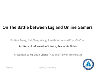 On The Battle between Lag and Online Gamers
Po-Han Tseng, Nai-Ching Wang, Ruei-Min Lin, and Kuan-Ta Chen
Institute of Information Science, Academia Sinica
Presented by Yu-Chun Chang (National Taiwan University)
2011/5/11 CQR 2011 / Yu-Chun Chang 1
 
